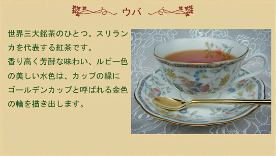 世界三大銘茶のひとつ。スリランカを代表する紅茶です。香り高く芳酵な味わい、ルビー色の美しい水色は、カップの縁にゴールデンカップと呼ばれる金色の輪を描き出します。
